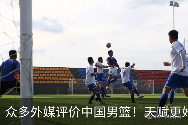众多外媒评价中国男篮！天赋更好，打法却过时
